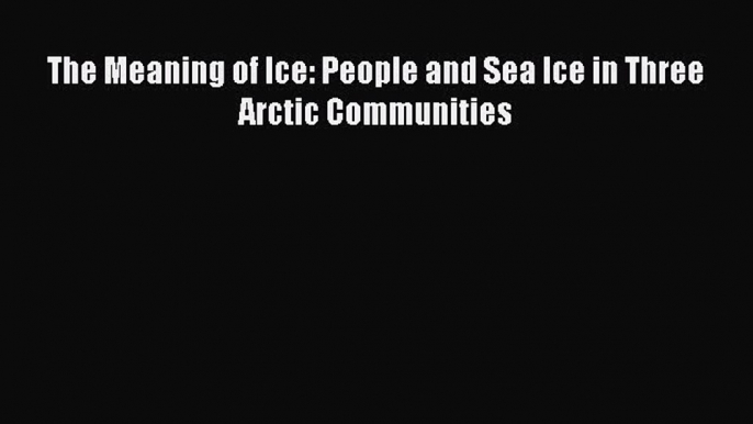 Read Books The Meaning of Ice: People and Sea Ice in Three Arctic Communities PDF Online