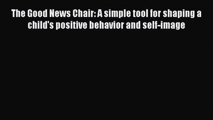 Read Book The Good News Chair: A simple tool for shaping a child's positive behavior and self-image