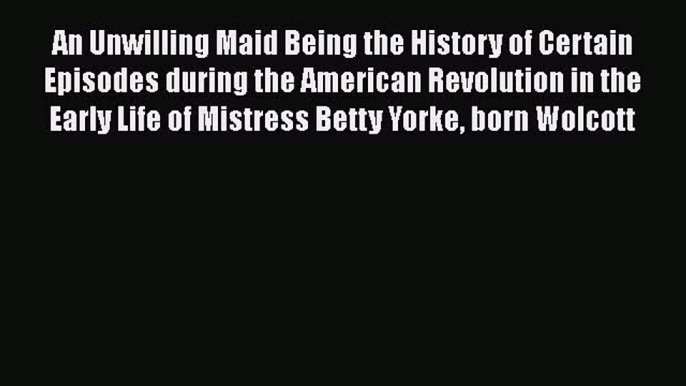 Read An Unwilling Maid Being the History of Certain Episodes during the American Revolution