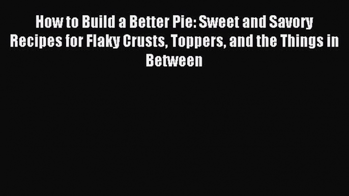 Read How to Build a Better Pie: Sweet and Savory Recipes for Flaky Crusts Toppers and the Things