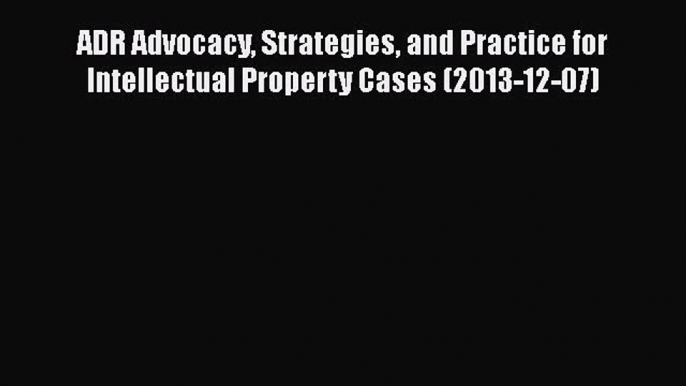 Read ADR Advocacy Strategies and Practice for Intellectual Property Cases (2013-12-07) Ebook