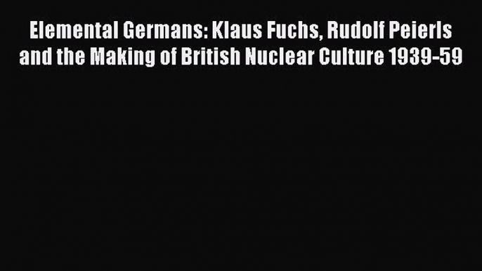 Read Elemental Germans: Klaus Fuchs Rudolf Peierls and the Making of British Nuclear Culture