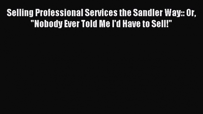 Download Selling Professional Services the Sandler Way:: Or Nobody Ever Told Me I'd Have to