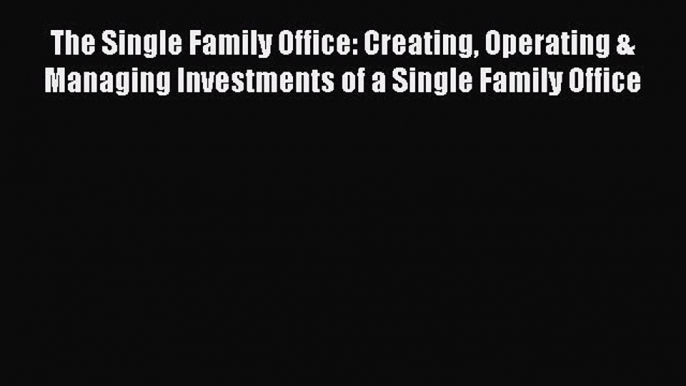 Read The Single Family Office: Creating Operating & Managing Investments of a Single Family