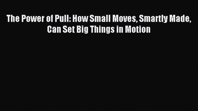 Download The Power of Pull: How Small Moves Smartly Made Can Set Big Things in Motion Ebook