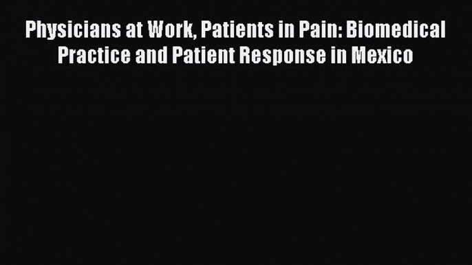 Read Physicians at Work Patients in Pain: Biomedical Practice and Patient Response in Mexico