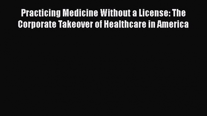 READbook Practicing Medicine Without a License: The Corporate Takeover of Healthcare in America