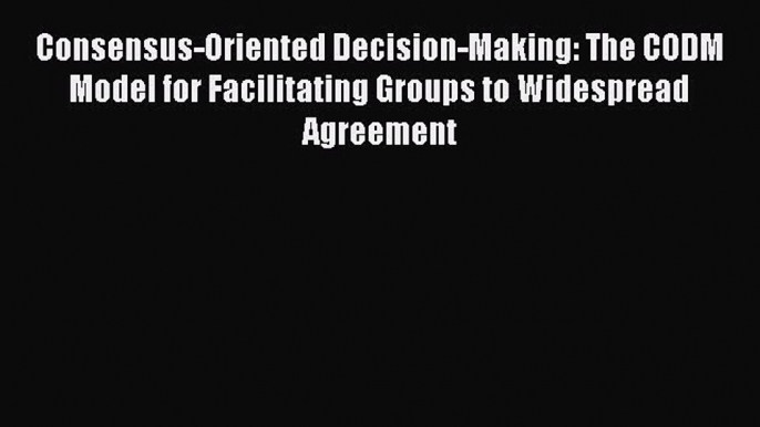 FREE DOWNLOAD Consensus-Oriented Decision-Making: The CODM Model for Facilitating Groups to