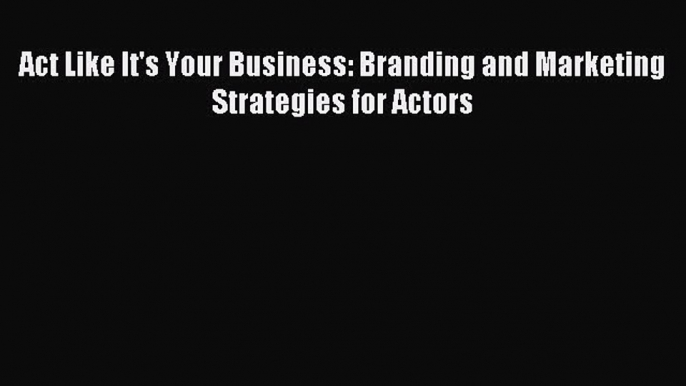 Read Act Like It's Your Business: Branding and Marketing Strategies for Actors E-Book Download