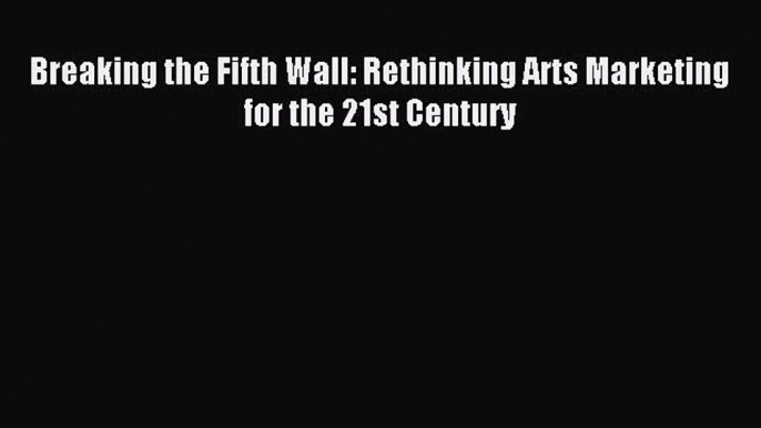 Read Breaking the Fifth Wall: Rethinking Arts Marketing for the 21st Century PDF Free