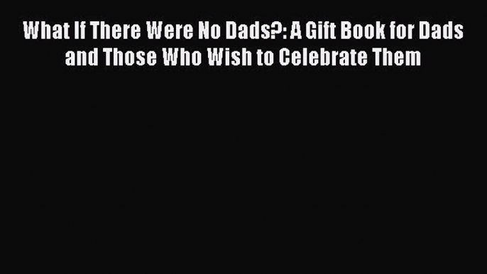 Read What If There Were No Dads?: A Gift Book for Dads and Those Who Wish to Celebrate Them