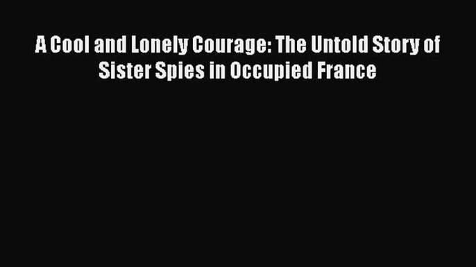 Read Book A Cool and Lonely Courage: The Untold Story of Sister Spies in Occupied France ebook