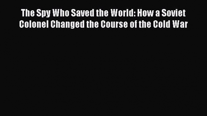 Read Book The Spy Who Saved the World: How a Soviet Colonel Changed the Course of the Cold