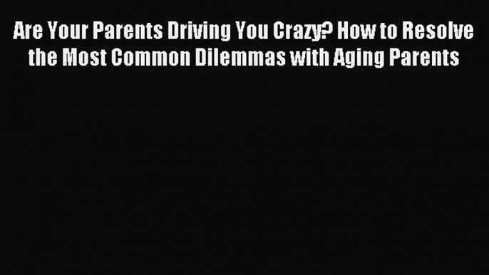 Read Are Your Parents Driving You Crazy? How to Resolve the Most Common Dilemmas with Aging