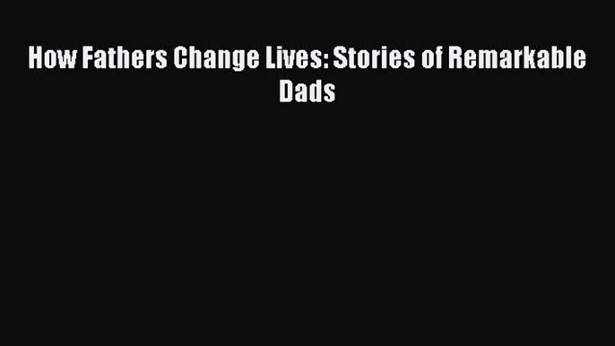 Read How Fathers Change Lives: Stories of Remarkable Dads Ebook Free