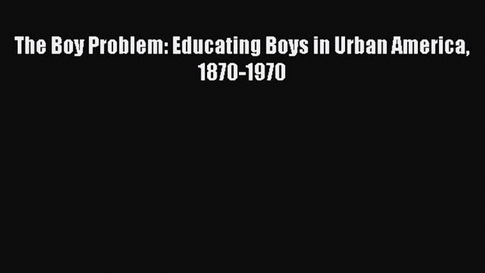 Read Book The Boy Problem: Educating Boys in Urban America 1870-1970 ebook textbooks