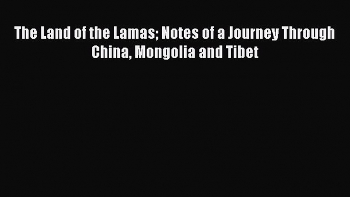 Read The Land of the Lamas Notes of a Journey Through China Mongolia and Tibet Ebook Free