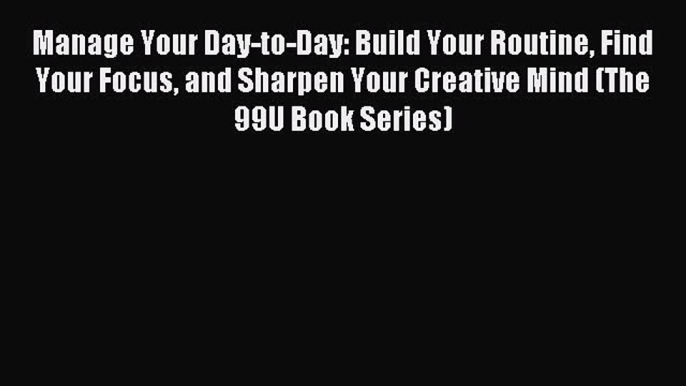 Download Manage Your Day-to-Day: Build Your Routine Find Your Focus and Sharpen Your Creative