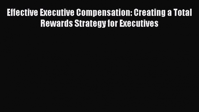 Read Effective Executive Compensation: Creating a Total Rewards Strategy for Executives Free