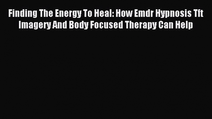 Read Finding The Energy To Heal: How Emdr Hypnosis Tft Imagery And Body Focused Therapy Can