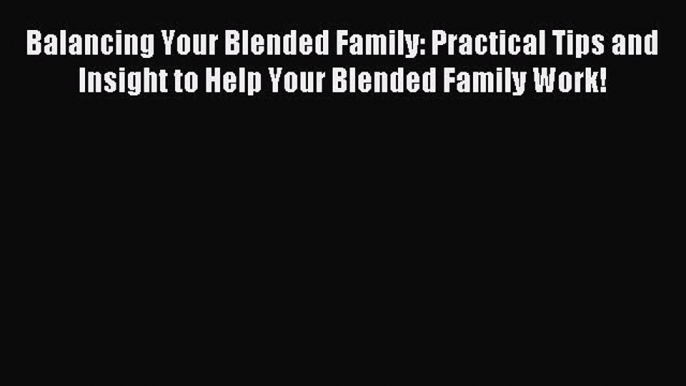 Download Balancing Your Blended Family: Practical Tips and Insight to Help Your Blended Family