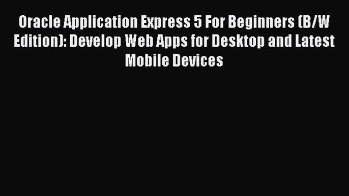 Download Oracle Application Express 5 For Beginners (B/W Edition): Develop Web Apps for Desktop