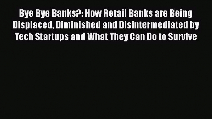 For you Bye Bye Banks?: How Retail Banks are Being Displaced Diminished and Disintermediated