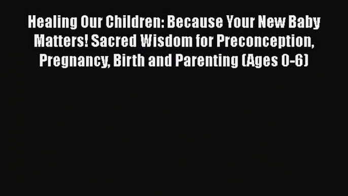 Read Books Healing Our Children: Because Your New Baby Matters! Sacred Wisdom for Preconception