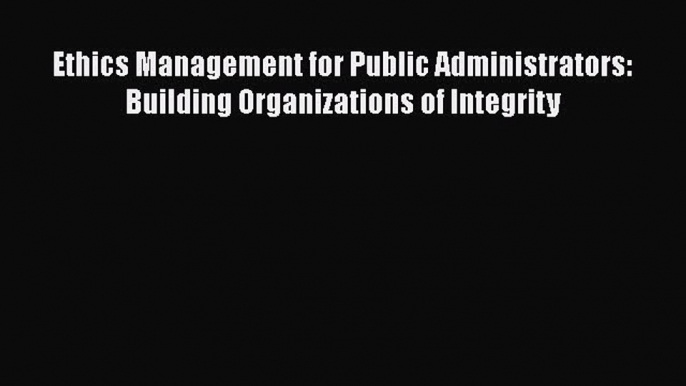 Read Book Ethics Management for Public Administrators: Building Organizations of Integrity