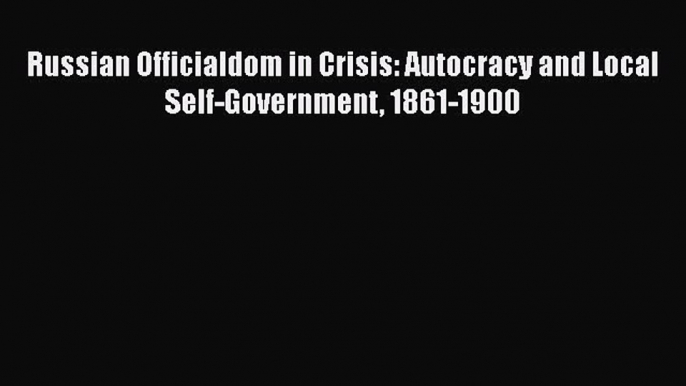 Read Book Russian Officialdom in Crisis: Autocracy and Local Self-Government 1861-1900 E-Book