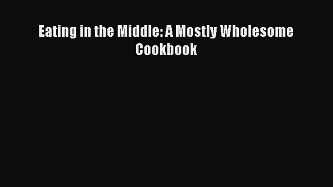 Download Eating in the Middle: A Mostly Wholesome Cookbook PDF Online