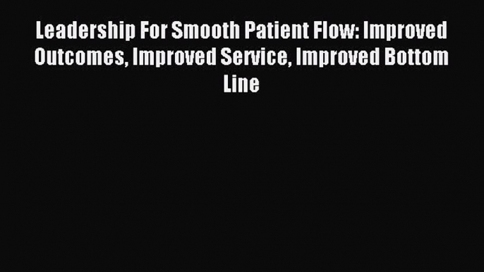 Read Leadership For Smooth Patient Flow: Improved Outcomes Improved Service Improved Bottom