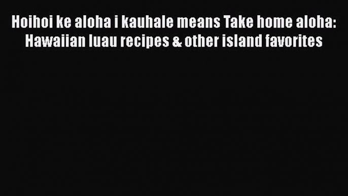 Read Books Hoihoi ke aloha i kauhale means Take home aloha: Hawaiian luau recipes & other island