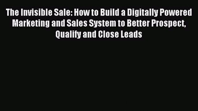 Read The Invisible Sale: How to Build a Digitally Powered Marketing and Sales System to Better