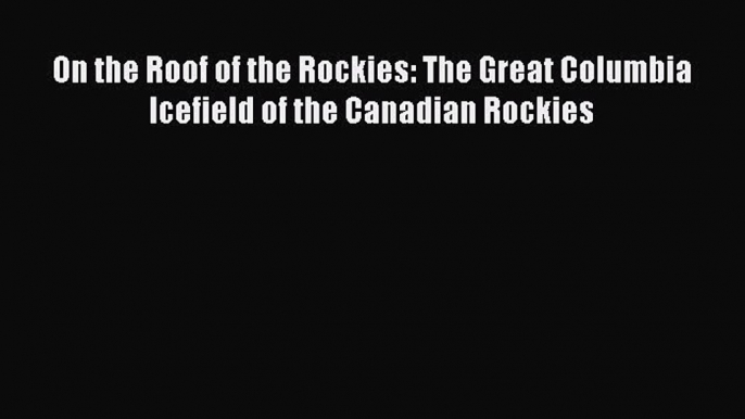 Read On the Roof of the Rockies: The Great Columbia Icefield of the Canadian Rockies Ebook