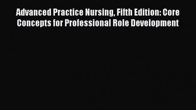 Read Advanced Practice Nursing Fifth Edition: Core Concepts for Professional Role Development