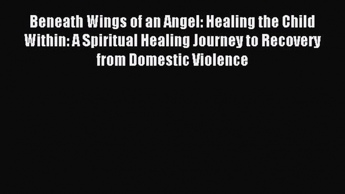 Download Beneath Wings of an Angel: Healing the Child Within: A Spiritual Healing Journey to