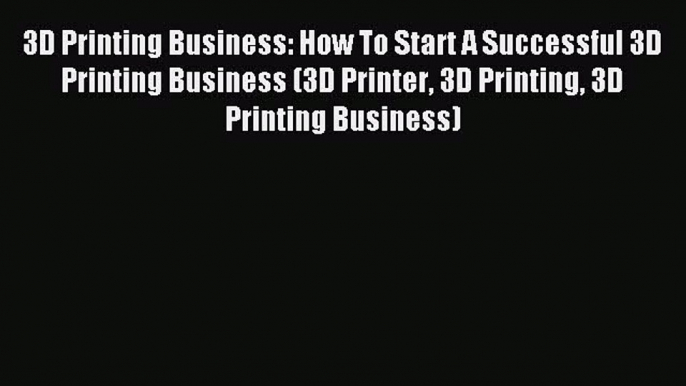 Read 3D Printing Business: How To Start A Successful 3D Printing Business (3D Printer 3D Printing