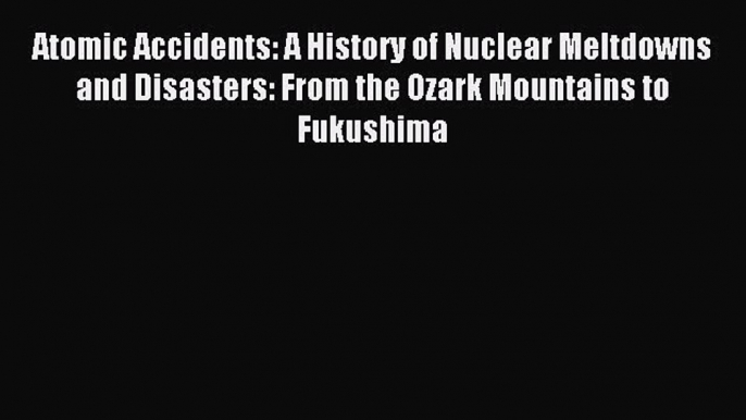 Download Atomic Accidents: A History of Nuclear Meltdowns and Disasters: From the Ozark Mountains