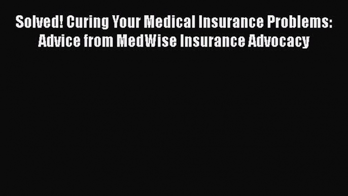 Read Book Solved! Curing Your Medical Insurance Problems: Advice from MedWise Insurance Advocacy