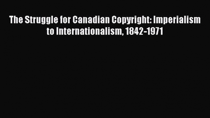 Read Book The Struggle for Canadian Copyright: Imperialism to Internationalism 1842-1971 E-Book