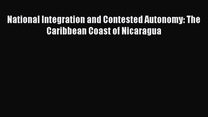 Read Books National Integration and Contested Autonomy: The Caribbean Coast of Nicaragua Ebook