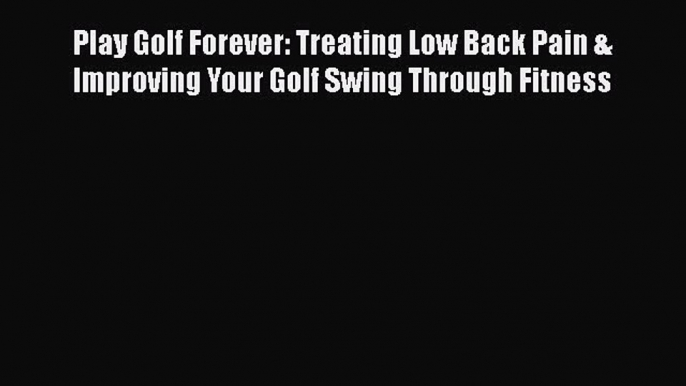 Read Play Golf Forever: Treating Low Back Pain & Improving Your Golf Swing Through Fitness