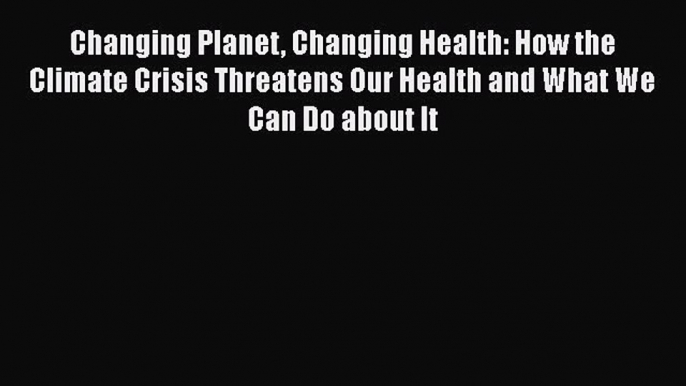 Download Changing Planet Changing Health: How the Climate Crisis Threatens Our Health and What