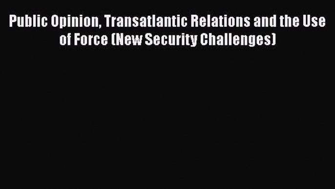 Read Book Public Opinion Transatlantic Relations and the Use of Force (New Security Challenges)