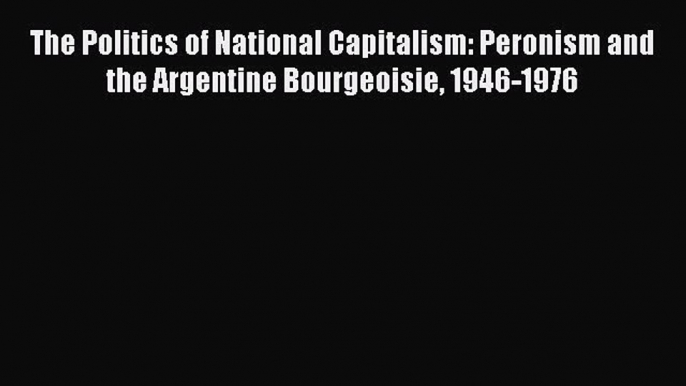 Read Book The Politics of National Capitalism: Peronism and the Argentine Bourgeoisie 1946-1976