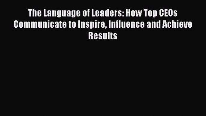 Read The Language of Leaders: How Top CEOs Communicate to Inspire Influence and Achieve Results