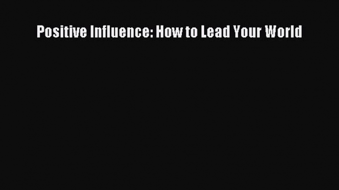 Download Positive Influence: How to Lead Your World Ebook Online