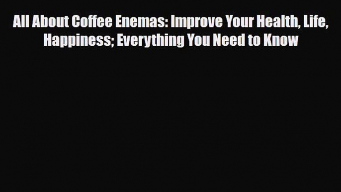 Read All About Coffee Enemas: Improve Your Health Life Happiness Everything You Need to Know