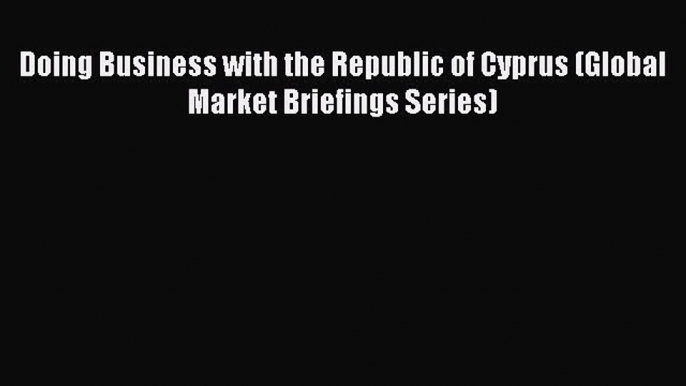 [PDF] Doing Business with the Republic of Cyprus (Global Market Briefings Series) Download